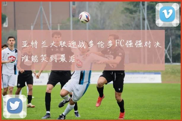 亚特兰大联迎战多伦多FC强强对决谁能笑到最后