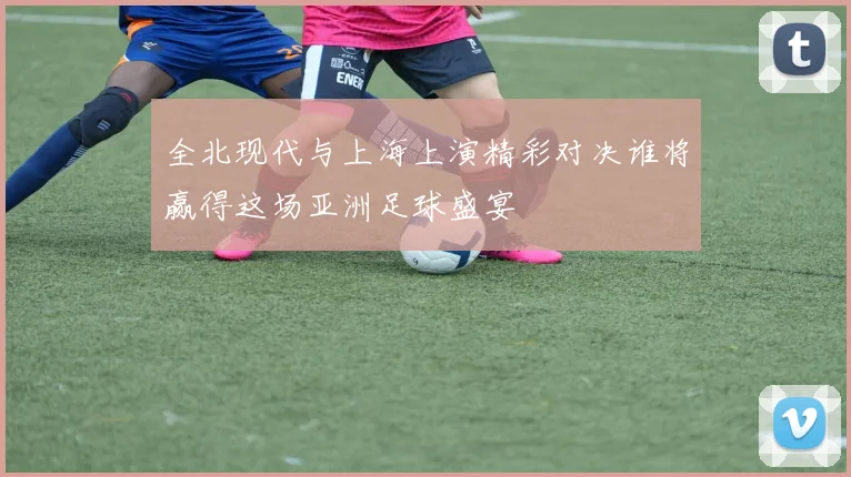 全北现代与上海上演精彩对决谁将赢得这场亚洲足球盛宴