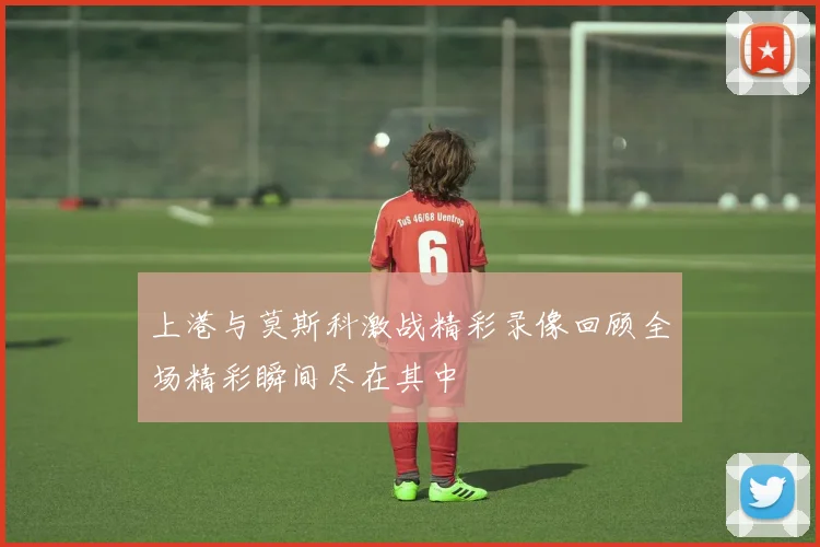 上港与莫斯科激战精彩录像回顾全场精彩瞬间尽在其中