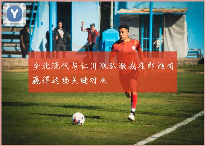 全北现代与仁川联队激战在即谁将赢得这场关键对决